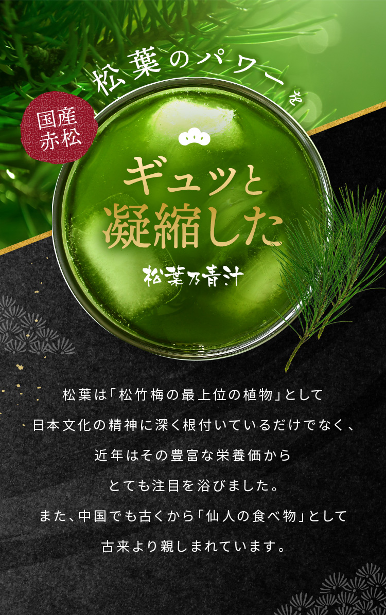 国産赤松松葉のパワーをギュッと凝縮した松葉乃青汁 松葉は「松竹梅の最上位の植物」として日本文化の精神に深く根付いているだけでなく、近年はその豊富な栄養価からとても注目を浴びました。また、中国でも古くから「仙人の食べ物」として古来より親しまれています。