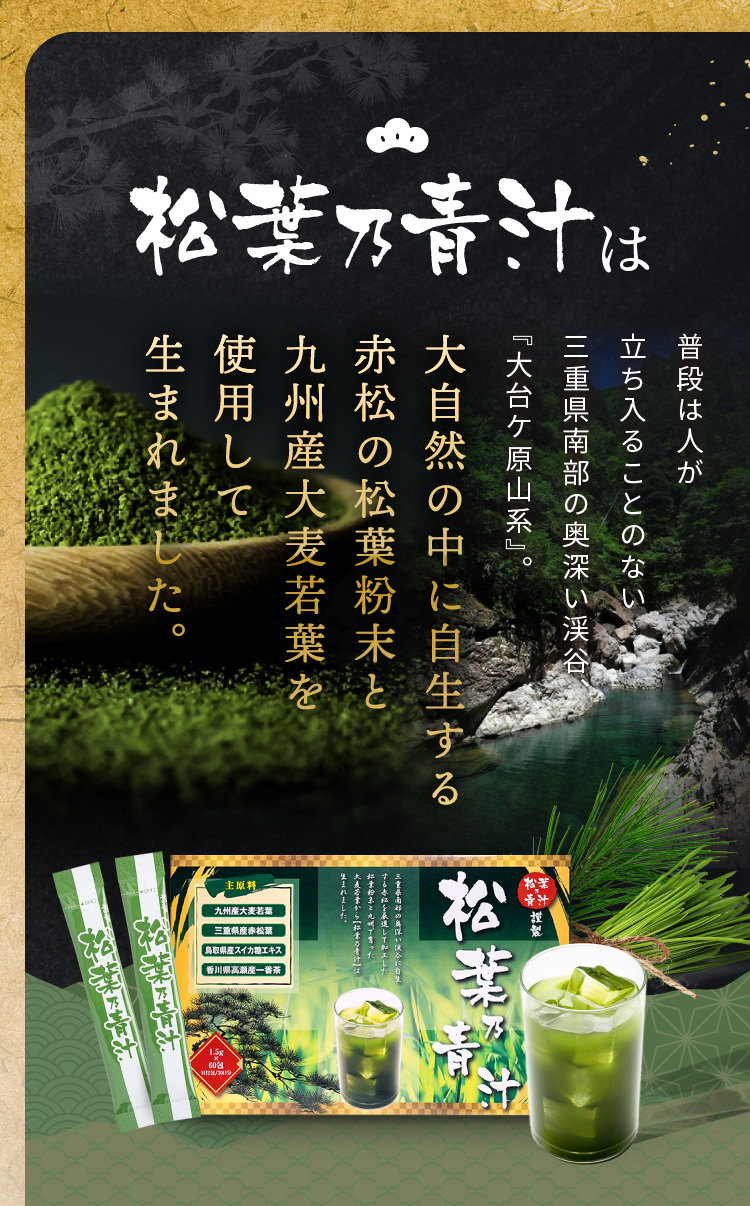 松葉乃青汁は国産赤松松葉のパワーをギュッと凝縮した松葉乃青汁 松葉は「松竹梅の最上位の植物」として日本文化の精神に深く根付いているだけでなく、近年はその豊富な栄養価からとても注目を浴びました。また、中国でも古くから「仙人の食べ物」として古来より親しまれています。大自然の中に自生する赤松の松葉粉末と九州産大麦若葉を使用して生まれました。